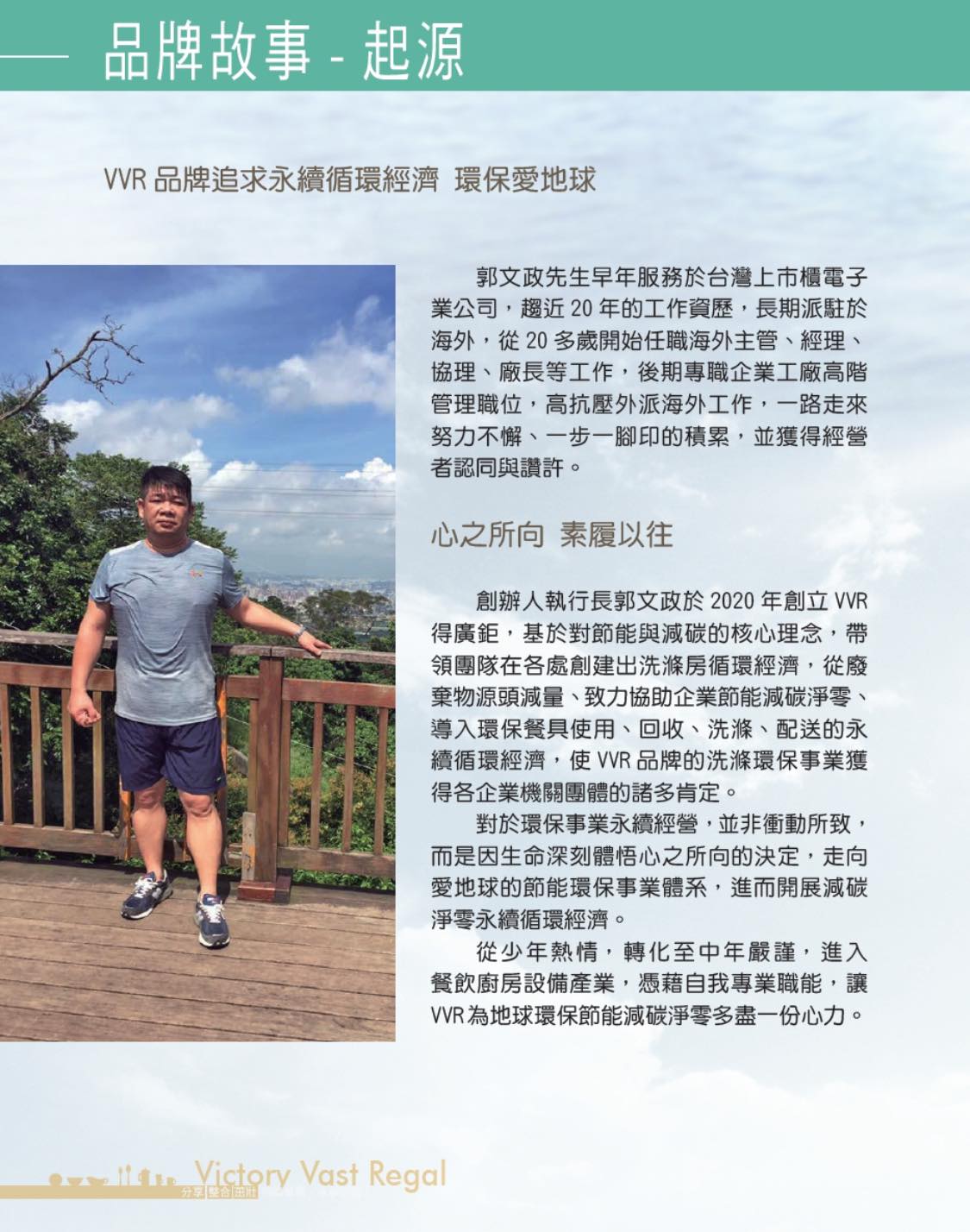 VVR 品牌追求永續循環經濟 環保愛地球 郭文政先生早年服務於台灣上市櫃電子 業公司,趨近20年的工作資歷,長期派駐於 海外,從 20 多歲開始任職海外主管、經理、 協理、廠長等工作,後期專職企業工廠高階 管理職位,高抗壓外派海外工作,一路走來 努力不懈、一步一腳印的積累,並獲得經營 者認同與讚許。 心之所向 素履以往 創辦人執行長郭文政於2020年創立 VVR 得廣鉅,基於對節能與減碳的核心理念,帶 領團隊在各處創建出洗滌房循環經濟,從廢 棄物源頭減量、致力協助企業節能減碳淨零、 導入環保餐具使用、回收、洗滌、配送的永 續循環經濟,使VVR品牌的洗滌環保事業獲 得各企業機關團體的諸多肯定。 對於環保事業永續經營,並非衝動所致, 而是因生命深刻體悟心之所向的決定,走向 愛地球的節能環保事業體系,進而開展減碳 淨零永續循環經濟。 從少年熱情,轉化至中年嚴謹,進入 餐飲廚房設備產業,憑藉自我專業職能,讓 VVR為地球環保節能減碳淨零多盡一份心力。