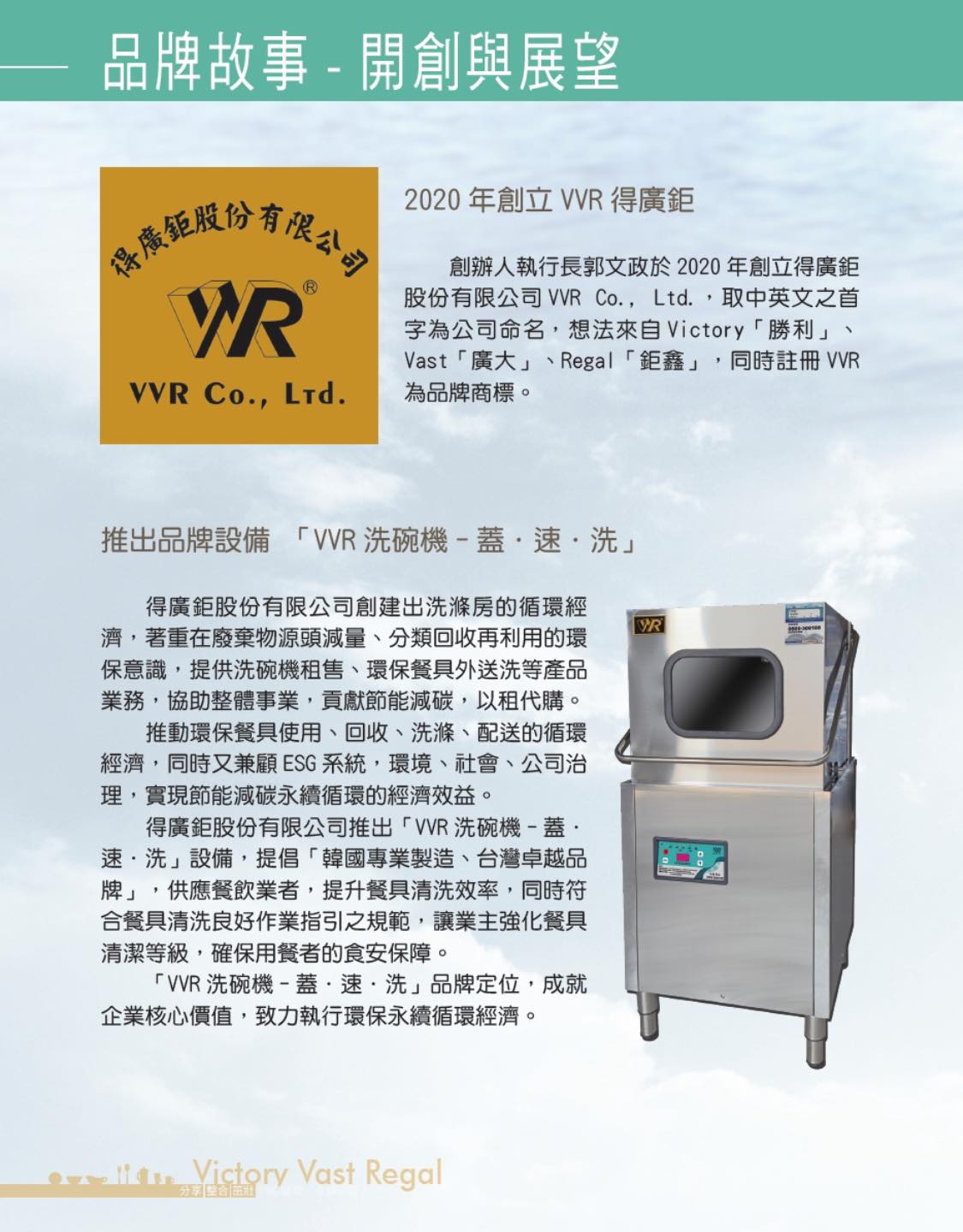 創辦人執行長郭文政於2020年創立得廣鉅 股份有限公司 VVR Co., Ltd.,取中英文之首 字為公司命名,想法來自Victory「勝利」 Vast「廣大」、Regal「鉅鑫」,同時註冊 VVR 為品牌商標。  推出品牌設備 「VR洗碗機-蓋·速·洗」 得廣鉅股份有限公司創建出洗滌房的循環經 濟,著重在廢棄物源頭減量、分類回收再利用的環 保意識,提供洗碗機租售、環保餐具外送洗等產品 業務,協助整體事業,貢獻節能減碳,以租代購。 推動環保餐具使用、回收、洗滌、配送的循環 經濟,同時又兼顧ESG系統,環境、社會、公司治 理,實現  節能減碳永續循環的經濟效益。  得廣鉅股份有限公司推出「VVR洗碗機-蓋· 速.洗」設備,提倡「韓國專業製造、台灣卓越品 牌」,供應餐飲業者,提升餐具清洗效率,同時符 合餐具清洗良好作業指引之規範,讓業主強化餐具 清潔等級,確保用餐者的食安保障。  「VVR洗碗機-蓋·速·洗」品牌定位,成就 企業核心價值,致力執行環保永續循環經濟。